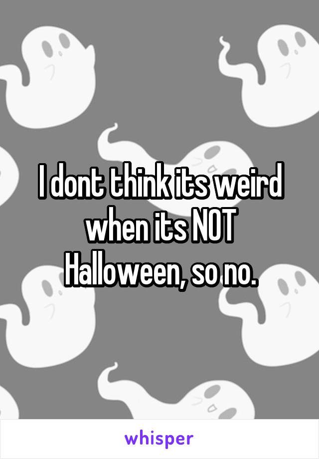 I dont think its weird when its NOT Halloween, so no.