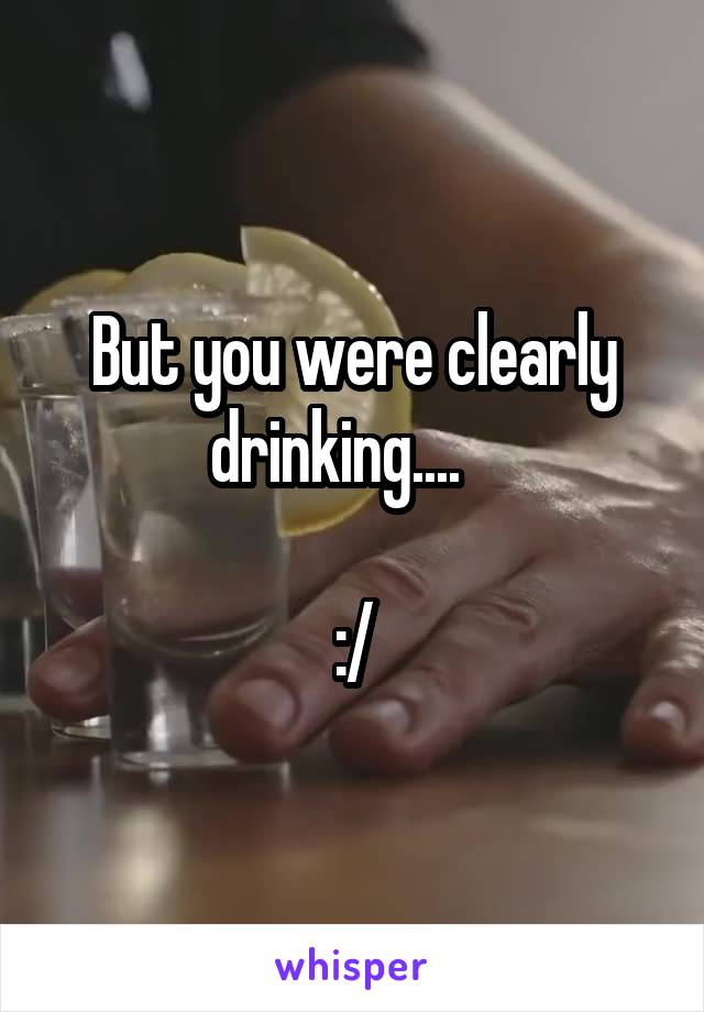 But you were clearly drinking....   

:/
