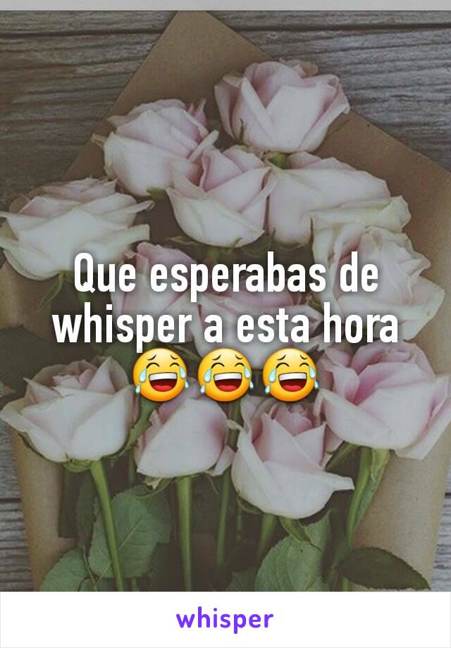 Que esperabas de whisper a esta hora 😂😂😂