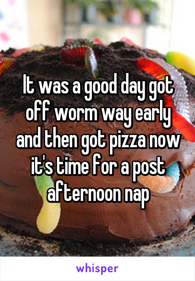 It was a good day got off worm way early and then got pizza now it's time for a post afternoon nap