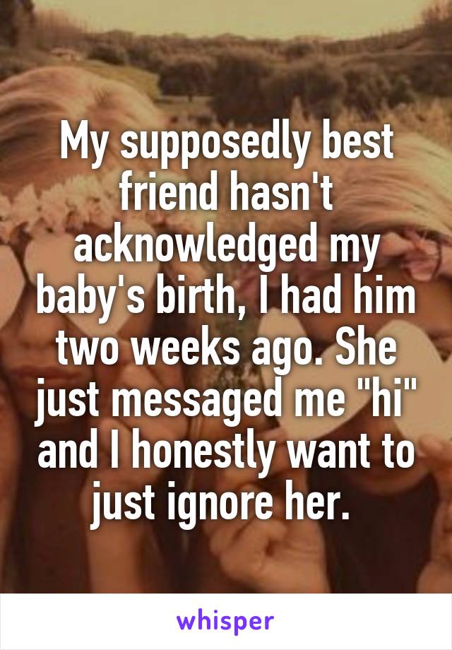 My supposedly best friend hasn't acknowledged my baby's birth, I had him two weeks ago. She just messaged me "hi" and I honestly want to just ignore her. 