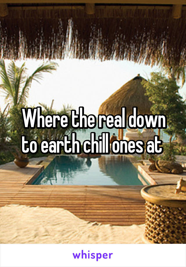 Where the real down to earth chill ones at 