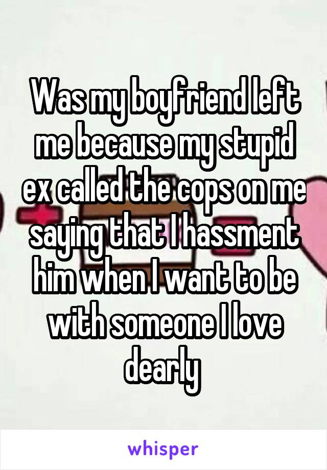 Was my boyfriend left me because my stupid ex called the cops on me saying that I hassment him when I want to be with someone I love dearly 