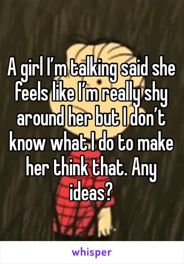 A girl I’m talking said she feels like I’m really shy around her but I don’t know what I do to make her think that. Any ideas?