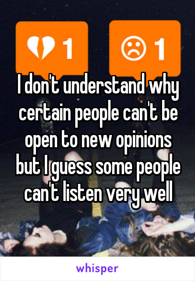 I don't understand why certain people can't be open to new opinions but I guess some people can't listen very well