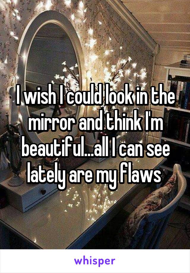 I wish I could look in the mirror and think I'm beautiful...all I can see lately are my flaws 