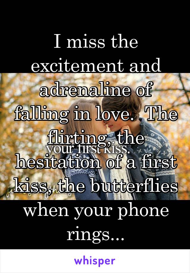 I miss the excitement and adrenaline of falling in love.  The flirting, the hesitation of a first kiss, the butterflies when your phone rings...