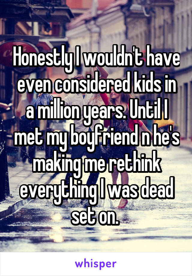 Honestly I wouldn't have even considered kids in a million years. Until I met my boyfriend n he's making me rethink everything I was dead set on. 