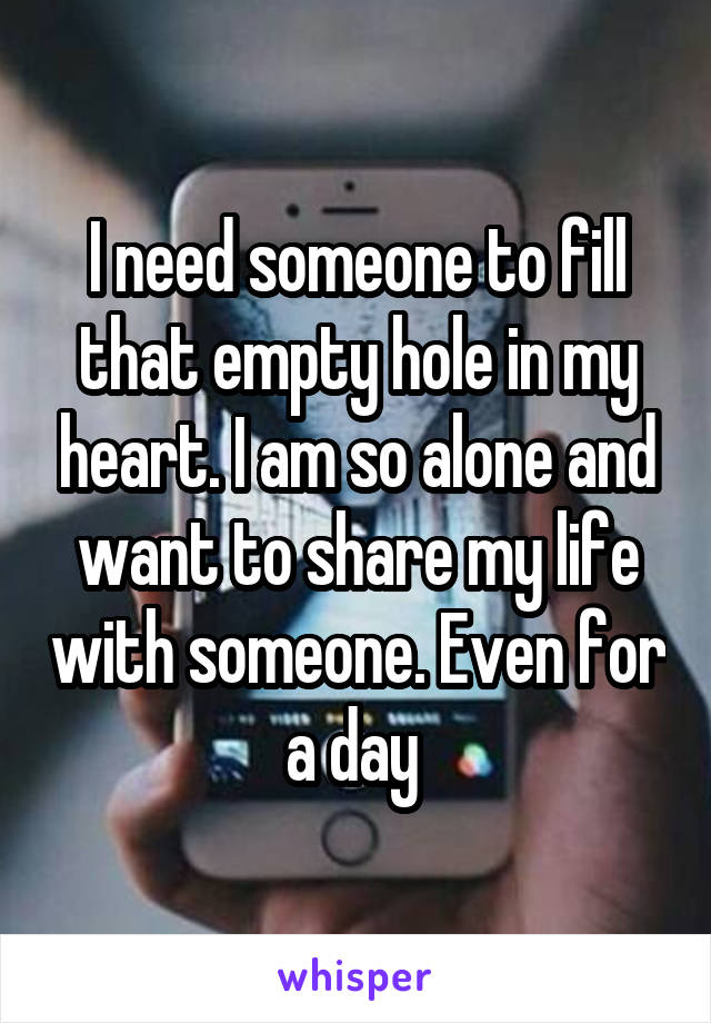 I need someone to fill that empty hole in my heart. I am so alone and want to share my life with someone. Even for a day 