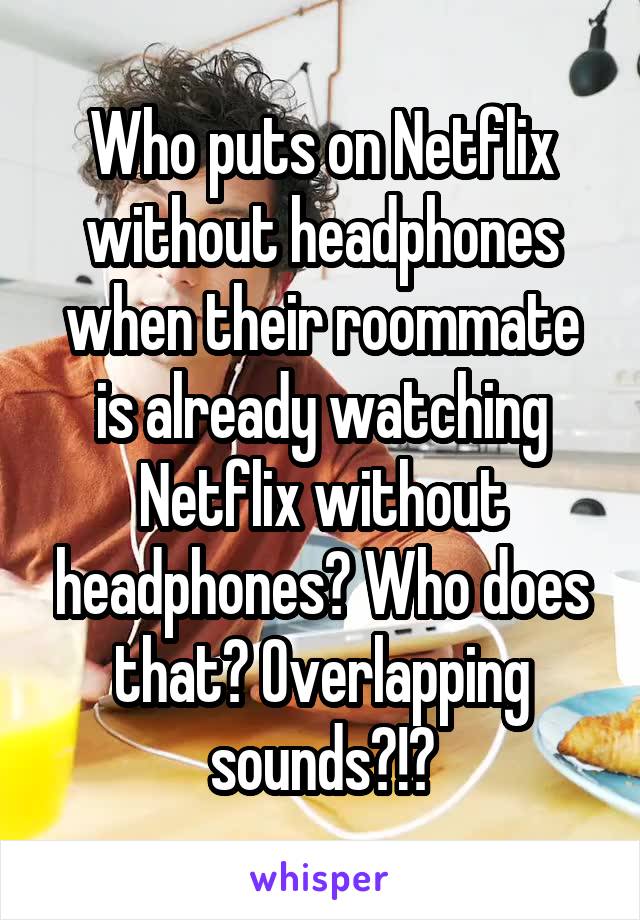 Who puts on Netflix without headphones when their roommate is already watching Netflix without headphones? Who does that? Overlapping sounds?!?