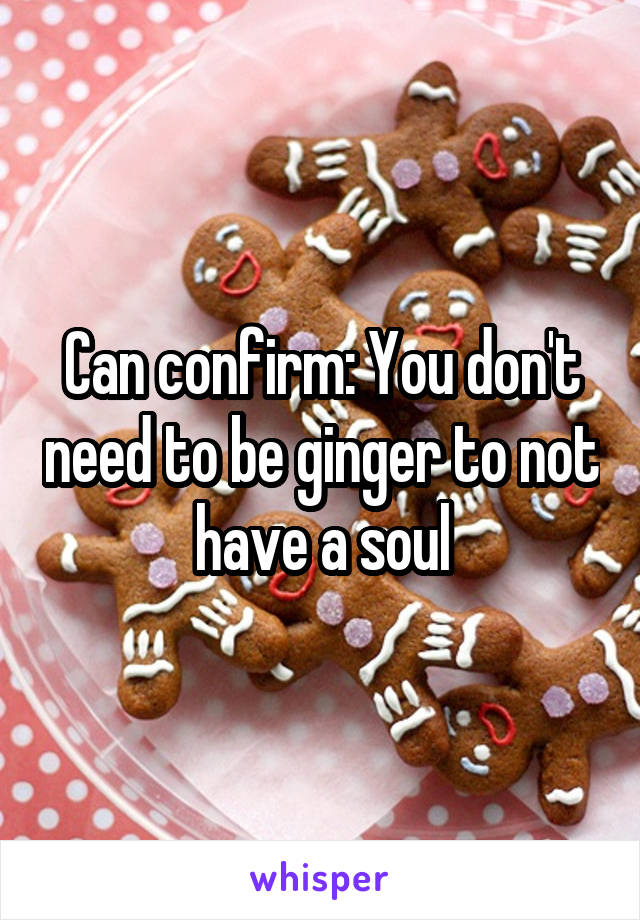 Can confirm: You don't need to be ginger to not have a soul