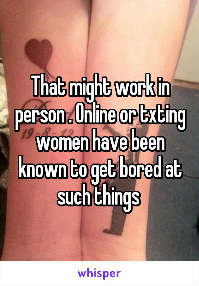 That might work in person . Online or txting women have been known to get bored at such things 