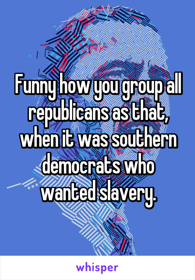 Funny how you group all republicans as that, when it was southern democrats who wanted slavery.