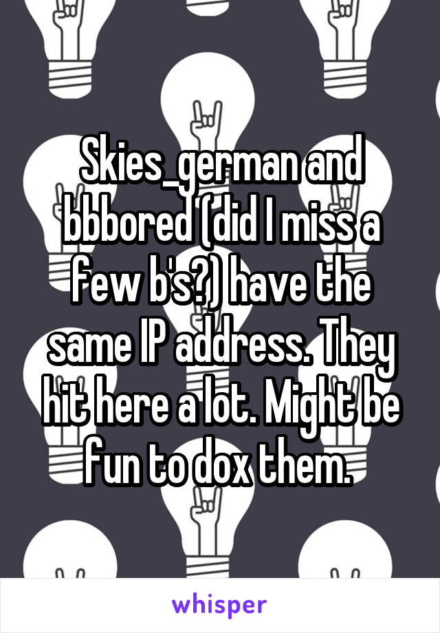 Skies_german and bbbored (did I miss a few b's?) have the same IP address. They hit here a lot. Might be fun to dox them. 