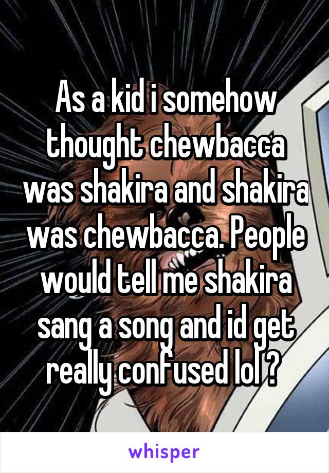 As a kid i somehow thought chewbacca was shakira and shakira was chewbacca. People would tell me shakira sang a song and id get really confused lol 😂 