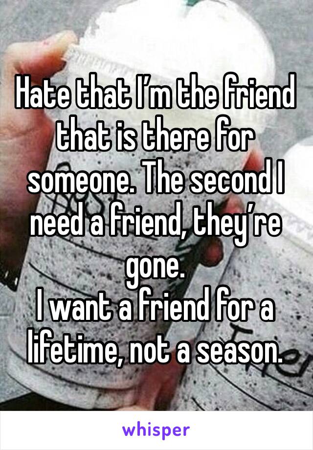 Hate that I’m the friend that is there for someone. The second I need a friend, they’re gone.
I want a friend for a lifetime, not a season.