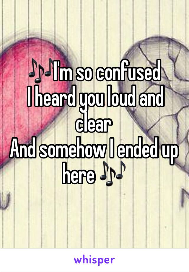 🎶I'm so confused
 I heard you loud and clear
And somehow I ended up here 🎶