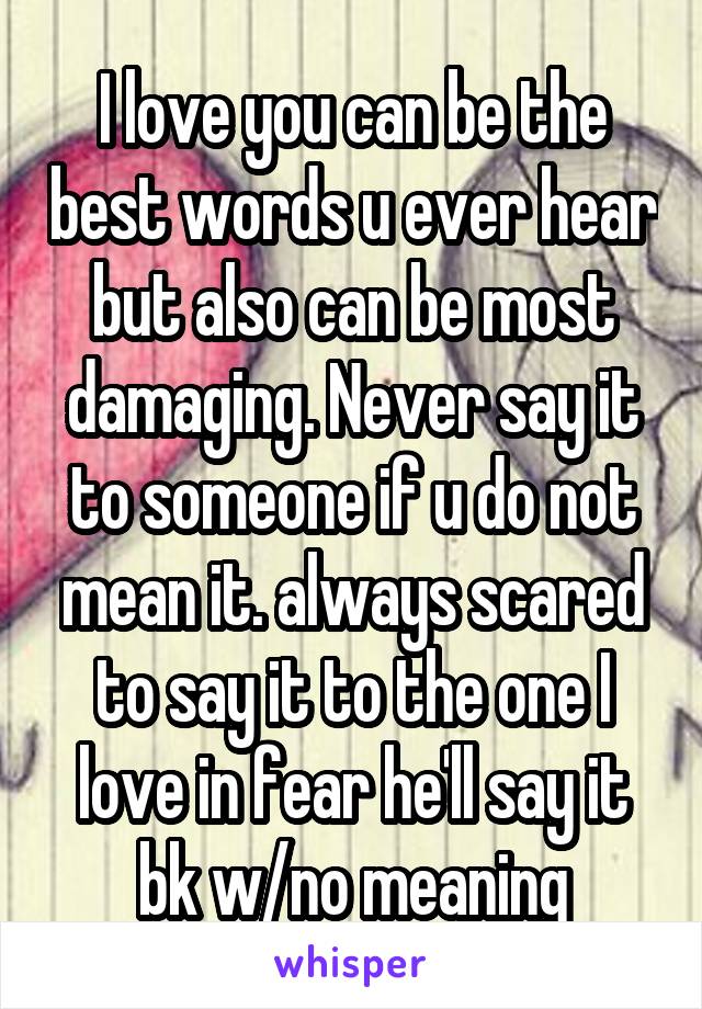 I love you can be the best words u ever hear but also can be most damaging. Never say it to someone if u do not mean it. always scared to say it to the one I love in fear he'll say it bk w/no meaning