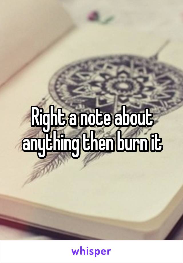 Right a note about anything then burn it