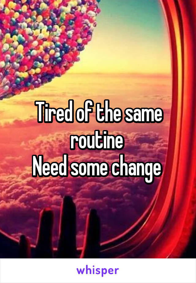 Tired of the same routine 
Need some change 