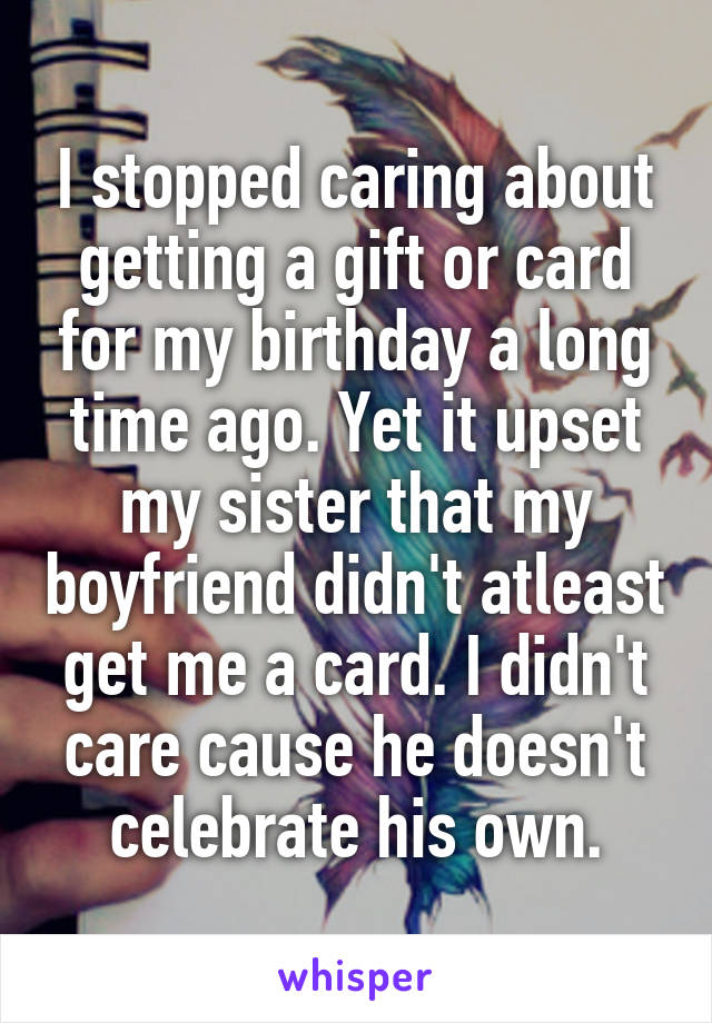 I stopped caring about getting a gift or card for my birthday a long time ago. Yet it upset my sister that my boyfriend didn't atleast get me a card. I didn't care cause he doesn't celebrate his own.