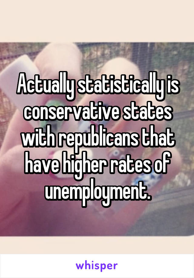 Actually statistically is conservative states with republicans that have higher rates of unemployment.