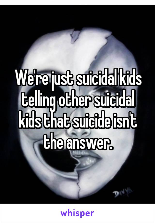 We're just suicidal kids telling other suicidal kids that suicide isn't the answer.