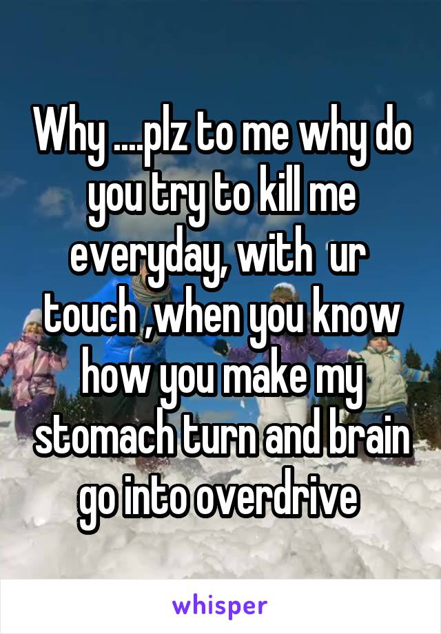 Why ....plz to me why do you try to kill me everyday, with  ur  touch ,when you know how you make my stomach turn and brain go into overdrive 