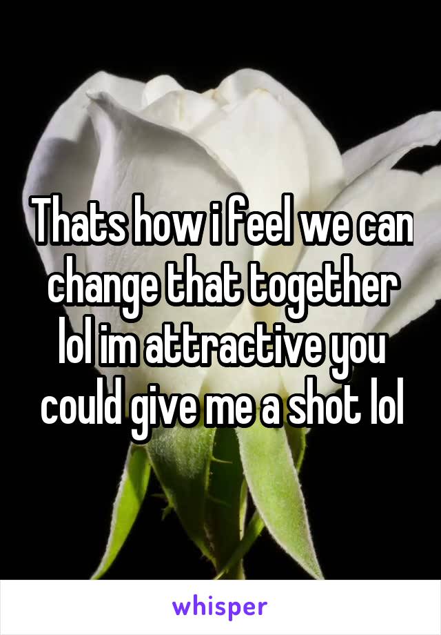 Thats how i feel we can change that together lol im attractive you could give me a shot lol