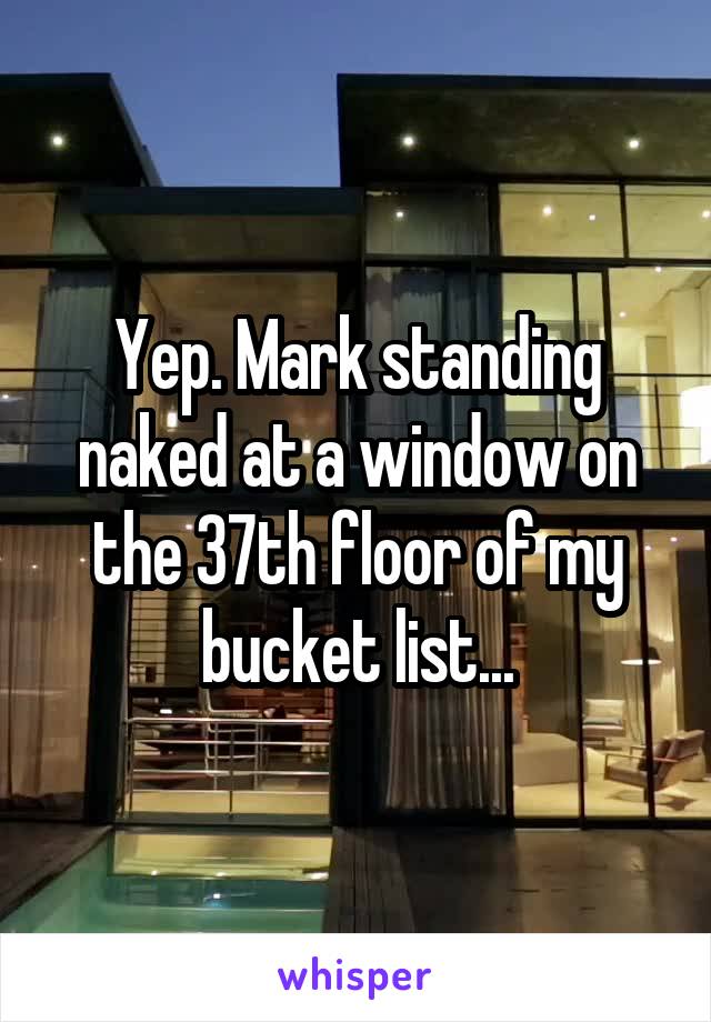 Yep. Mark standing naked at a window on the 37th floor of my bucket list...