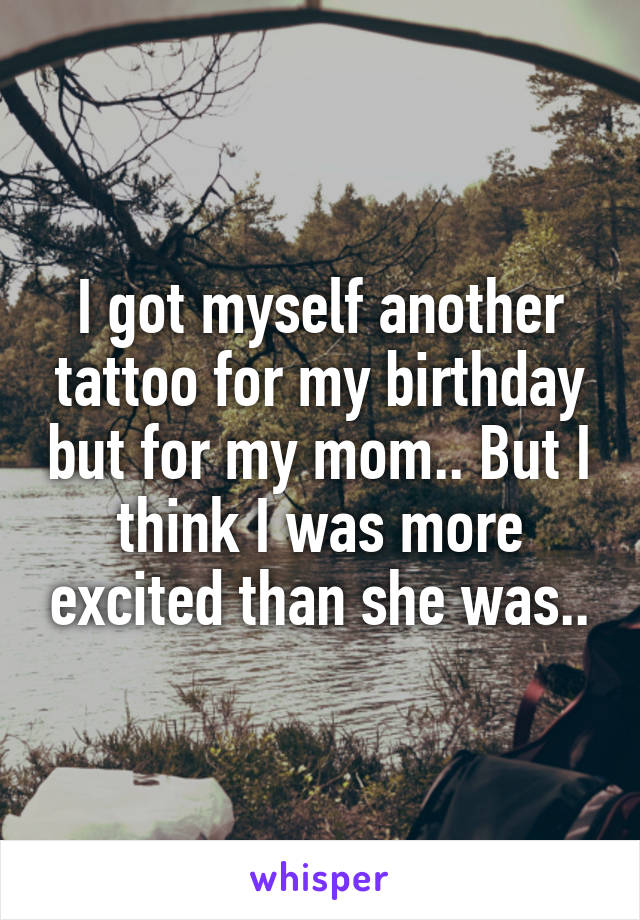 I got myself another tattoo for my birthday but for my mom.. But I think I was more excited than she was..