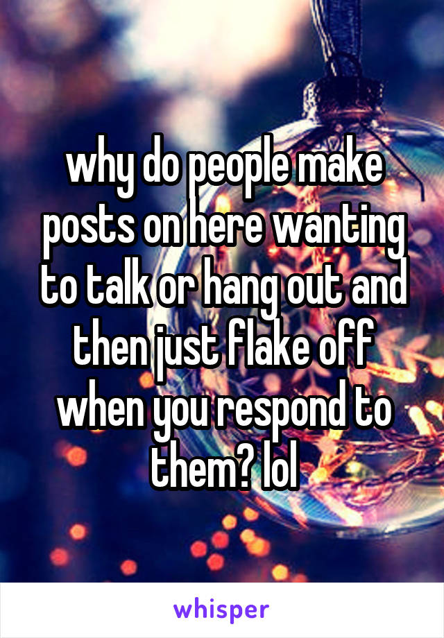 why do people make posts on here wanting to talk or hang out and then just flake off when you respond to them? lol