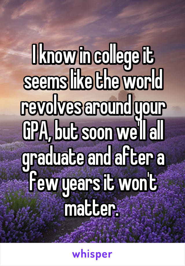 I know in college it seems like the world revolves around your GPA, but soon we'll all graduate and after a few years it won't matter. 