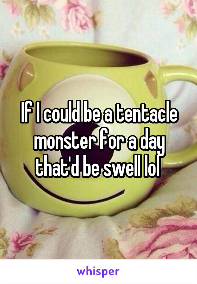 If I could be a tentacle monster for a day that'd be swell lol 