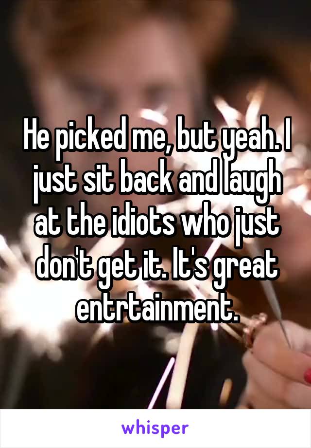 He picked me, but yeah. I just sit back and laugh at the idiots who just don't get it. It's great entrtainment.