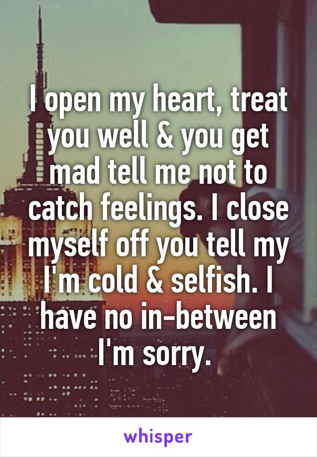 I open my heart, treat you well & you get mad tell me not to catch feelings. I close myself off you tell my I'm cold & selfish. I have no in-between I'm sorry. 