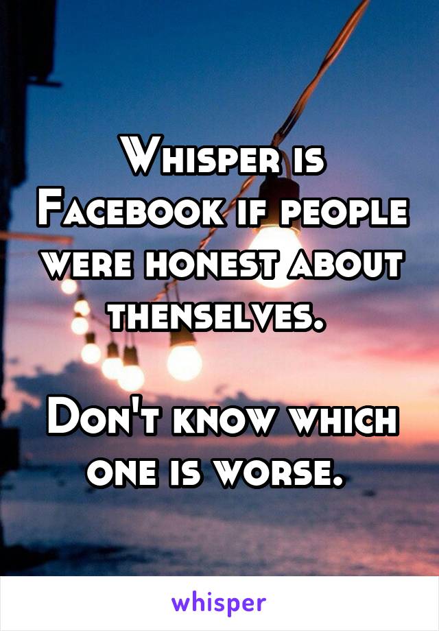 Whisper is Facebook if people were honest about thenselves. 

Don't know which one is worse. 