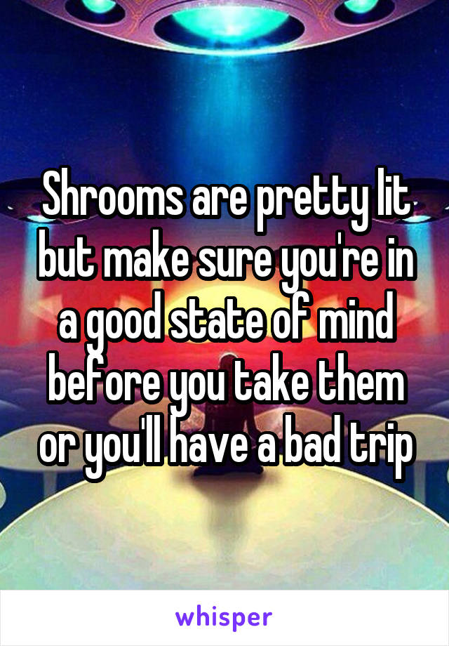 Shrooms are pretty lit but make sure you're in a good state of mind before you take them or you'll have a bad trip