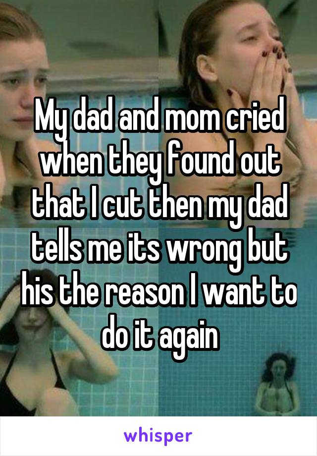 My dad and mom cried when they found out that I cut then my dad tells me its wrong but his the reason I want to do it again