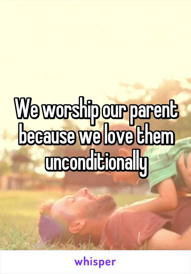 We worship our parent because we love them unconditionally