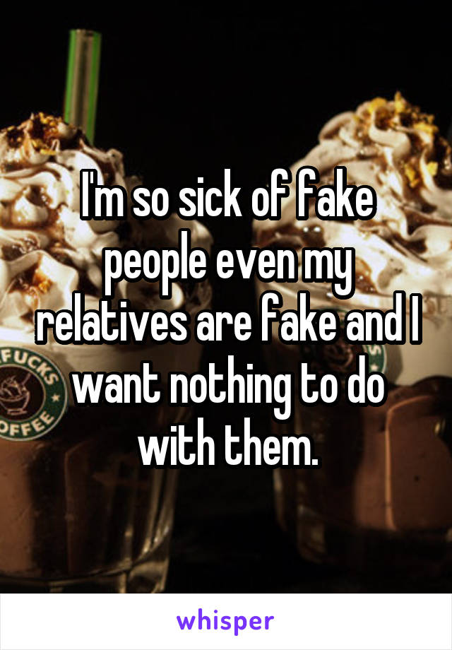 I'm so sick of fake people even my relatives are fake and I want nothing to do with them.