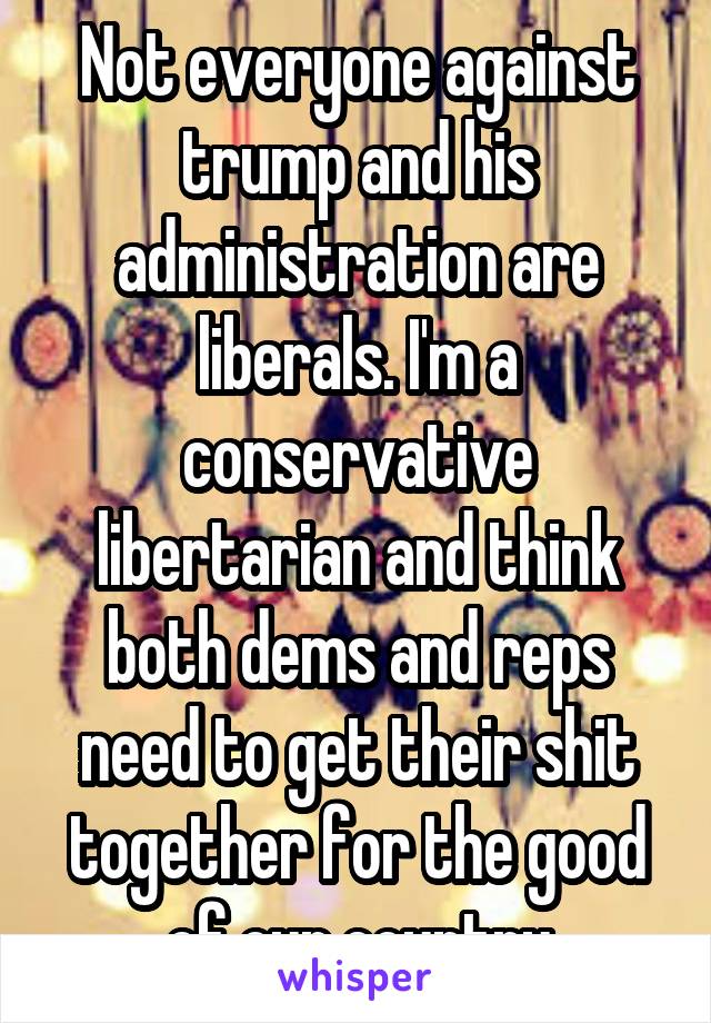 Not everyone against trump and his administration are liberals. I'm a conservative libertarian and think both dems and reps need to get their shit together for the good of our country