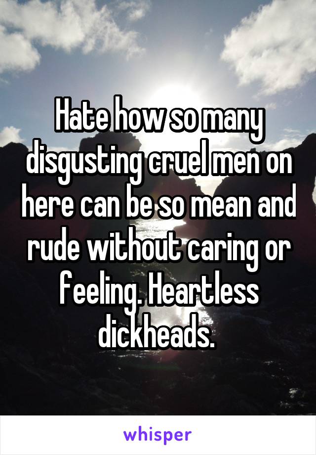 Hate how so many disgusting cruel men on here can be so mean and rude without caring or feeling. Heartless dickheads. 