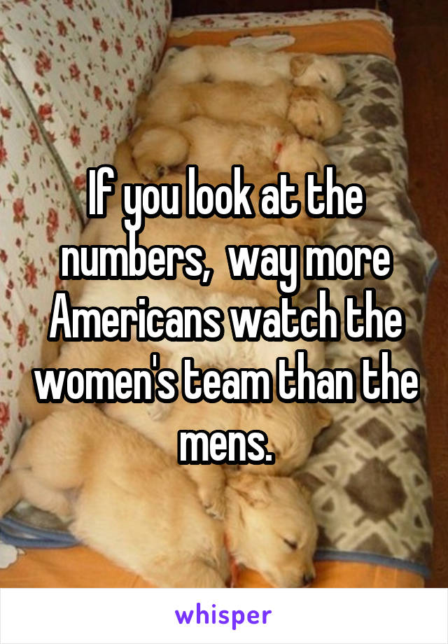 If you look at the numbers,  way more Americans watch the women's team than the mens.