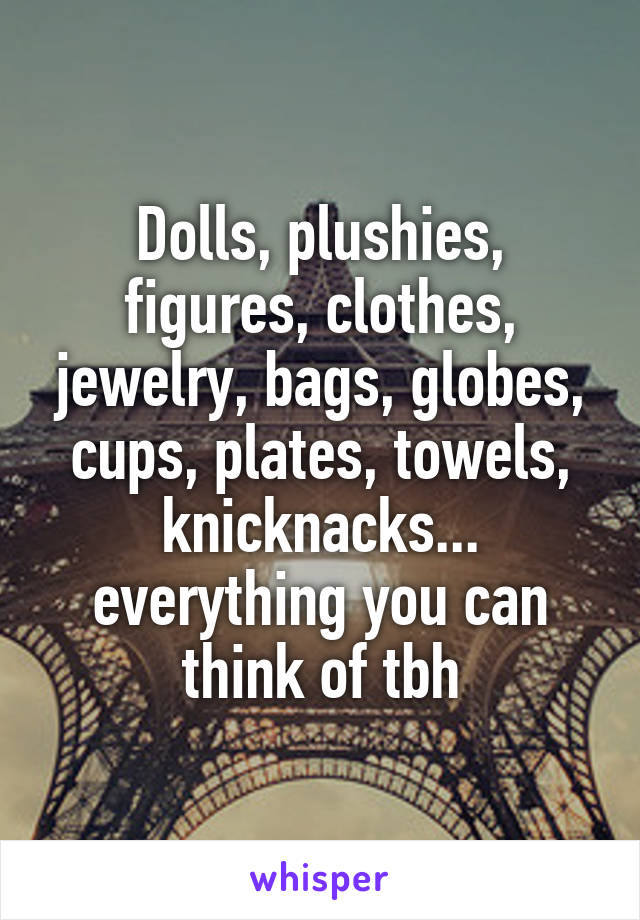 Dolls, plushies, figures, clothes, jewelry, bags, globes, cups, plates, towels, knicknacks... everything you can think of tbh