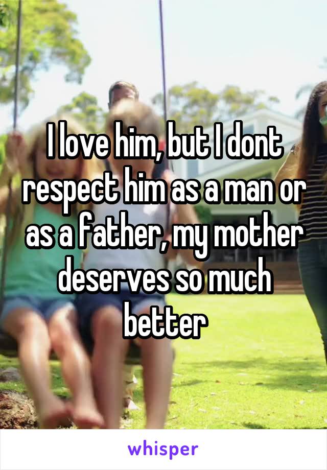 I love him, but I dont respect him as a man or as a father, my mother deserves so much better