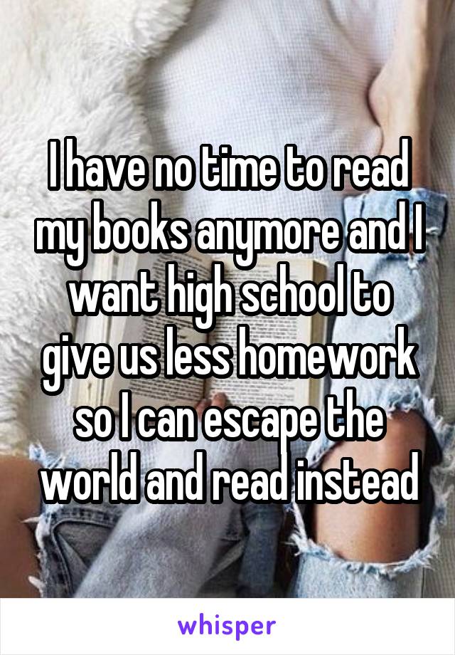 I have no time to read my books anymore and I want high school to give us less homework so I can escape the world and read instead