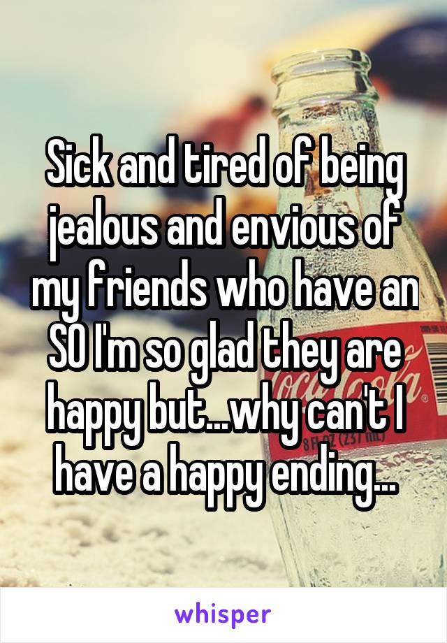 Sick and tired of being jealous and envious of my friends who have an SO I'm so glad they are happy but...why can't I have a happy ending...