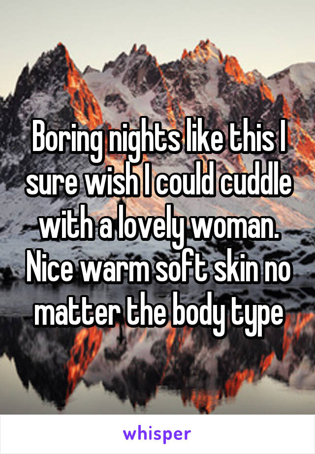 Boring nights like this I sure wish I could cuddle with a lovely woman. Nice warm soft skin no matter the body type