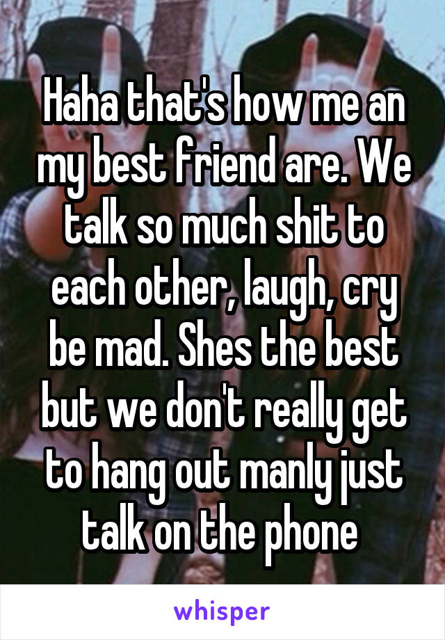 Haha that's how me an my best friend are. We talk so much shit to each other, laugh, cry be mad. Shes the best but we don't really get to hang out manly just talk on the phone 